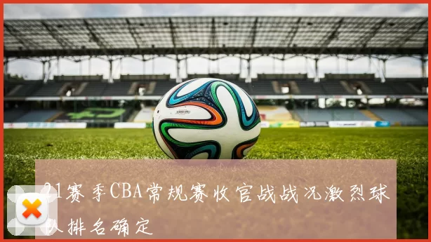 21赛季CBA常规赛收官战战况激烈球队排名确定