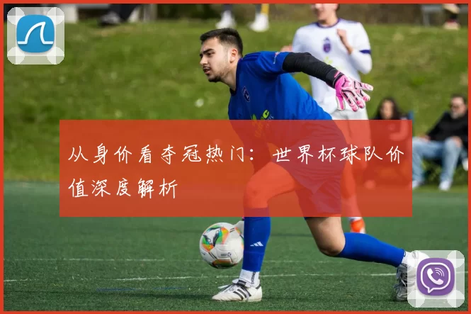 从身价看夺冠热门：世界杯球队价值深度解析