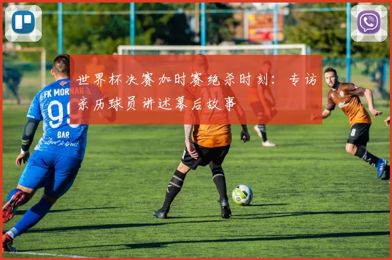 世界杯决赛加时赛绝杀时刻：专访亲历球员讲述幕后故事