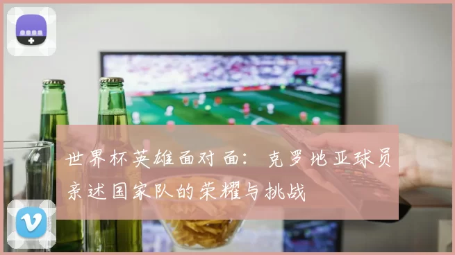 世界杯英雄面对面：克罗地亚球员亲述国家队的荣耀与挑战