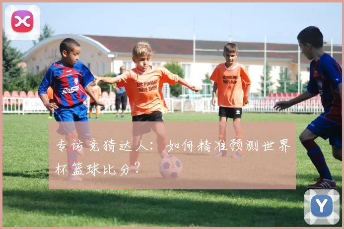 专访竞猜达人：如何精准预测世界杯篮球比分？