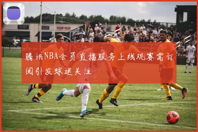 腾讯NBA会员直播服务上线观赛需订阅引发球迷关注