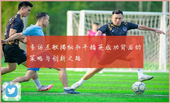 专访王敏揭秘和平精英成功背后的策略与创新之路