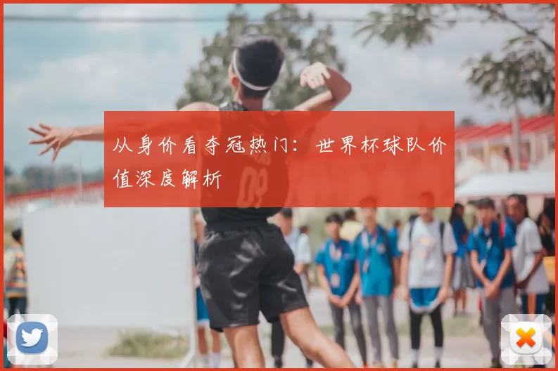 从身价看夺冠热门：世界杯球队价值深度解析