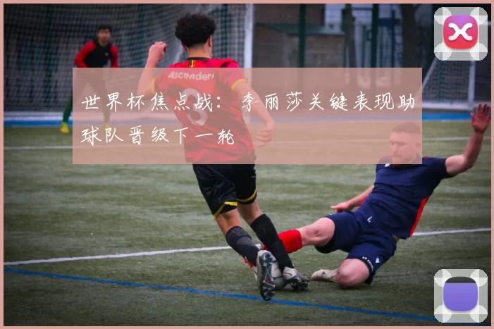 世界杯焦点战:李丽莎关键表现助球队晋级下一轮