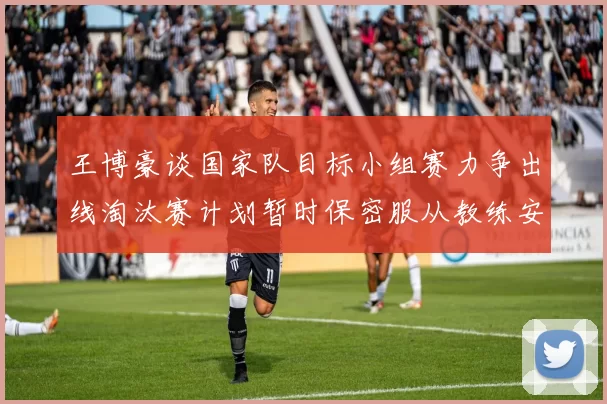 王博豪谈国家队目标小组赛力争出线淘汰赛计划暂时保密服从教练安排