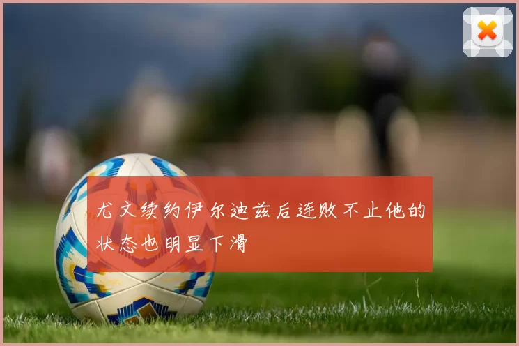 尤文续约伊尔迪兹后连败不止他的状态也明显下滑