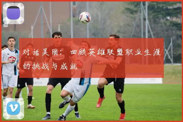 对话吴丽：回顾英雄联盟职业生涯的挑战与成就