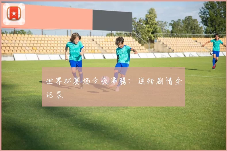 世界杯赛场今夜沸腾：逆转剧情全记录