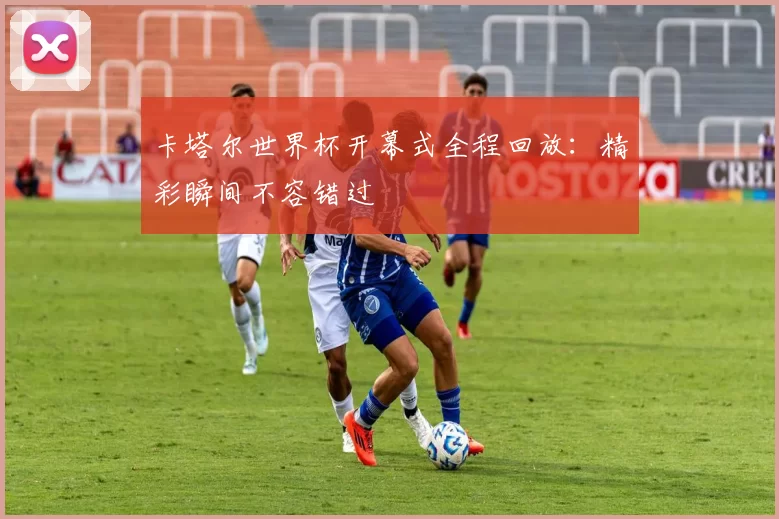 卡塔尔世界杯开幕式全程回放：精彩瞬间不容错过