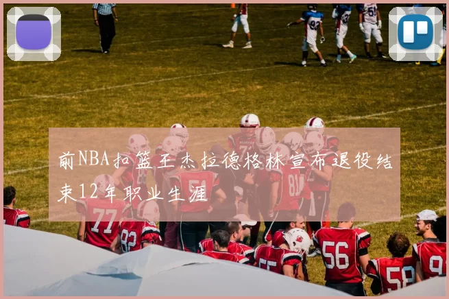 前NBA扣篮王杰拉德格林宣布退役结束12年职业生涯