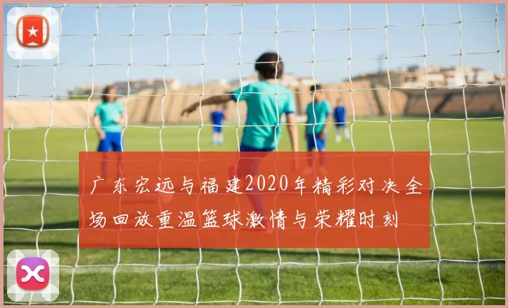 广东宏远与福建2020年精彩对决全场回放重温篮球激情与荣耀时刻