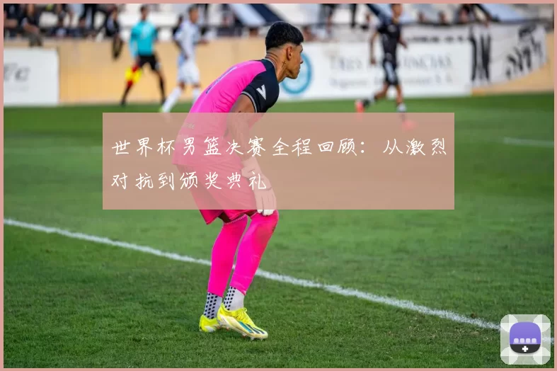 世界杯男篮决赛全程回顾:从激烈对抗到颁奖典礼