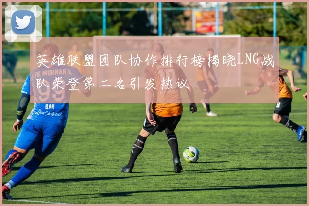 英雄联盟团队协作排行榜揭晓LNG战队荣登第二名引发热议