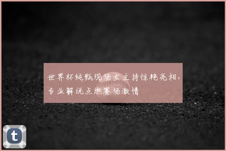世界杯纯甄现场女主持惊艳亮相,专业解说点燃赛场激情