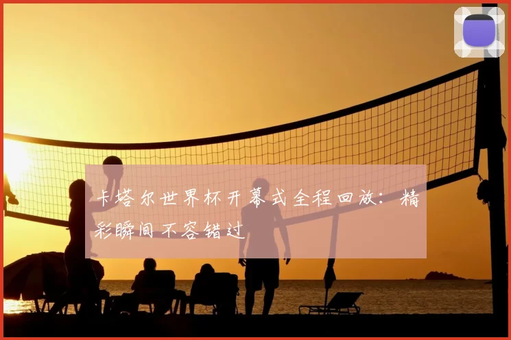 卡塔尔世界杯开幕式全程回放：精彩瞬间不容错过