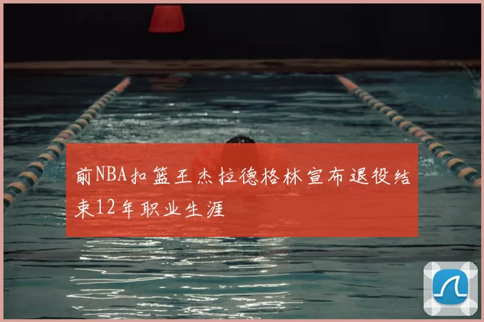 前NBA扣篮王杰拉德格林宣布退役结束12年职业生涯