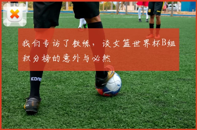 我们专访了教练，谈女篮世界杯B组积分榜的意外与必然