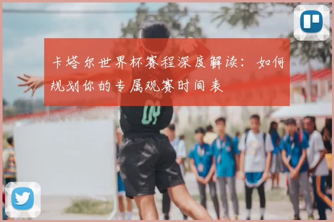 卡塔尔世界杯赛程深度解读：如何规划你的专属观赛时间表