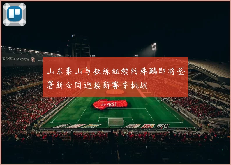 山东泰山与教练组续约韩鹏即将签署新合同迎接新赛季挑战