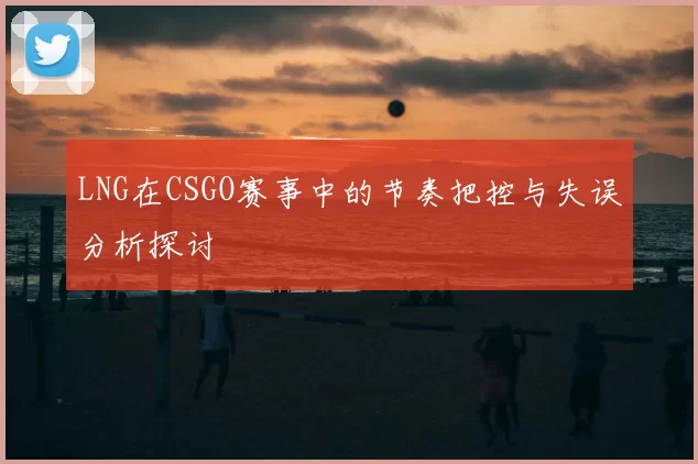 LNG在CSGO赛事中的节奏把控与失误分析探讨