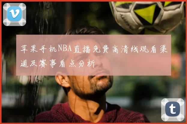 苹果手机NBA直播免费高清线观看渠道及赛事看点分析