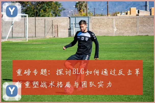 重磅专题:探讨BLG如何通过反击革新重塑战术格局与团队实力