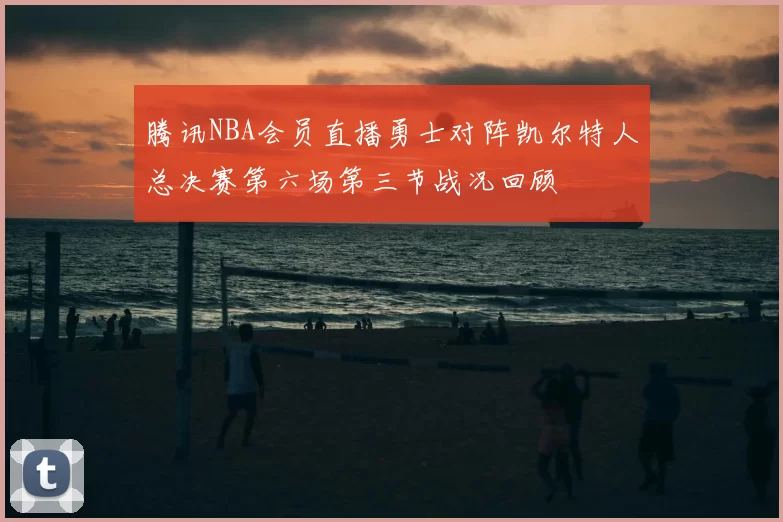 腾讯NBA会员直播勇士对阵凯尔特人总决赛第六场第三节战况回顾
