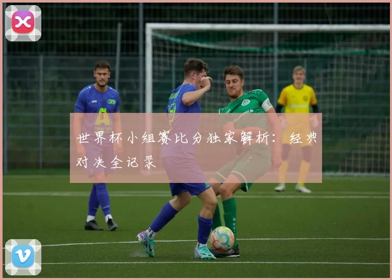 世界杯小组赛比分独家解析：经典对决全记录
