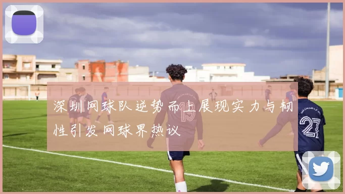 深圳网球队逆势而上展现实力与韧性引发网球界热议