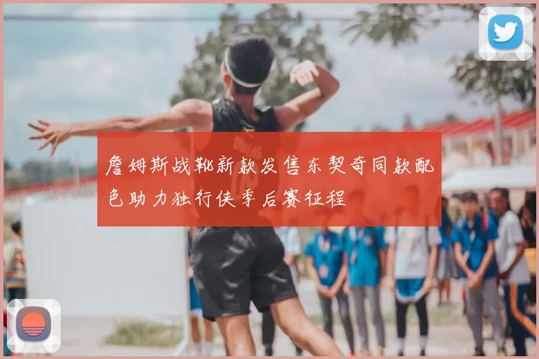 詹姆斯战靴新款发售东契奇同款配色助力独行侠季后赛征程