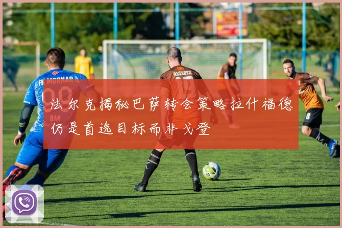 法尔克揭秘巴萨转会策略拉什福德仍是首选目标而非戈登