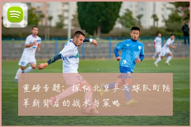 重磅专题：探秘北京乒乓球队盯防革新背后的战术与策略