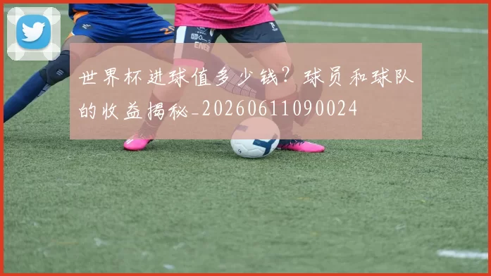 世界杯进球值多少钱？球员和球队的收益揭秘_20260611090024