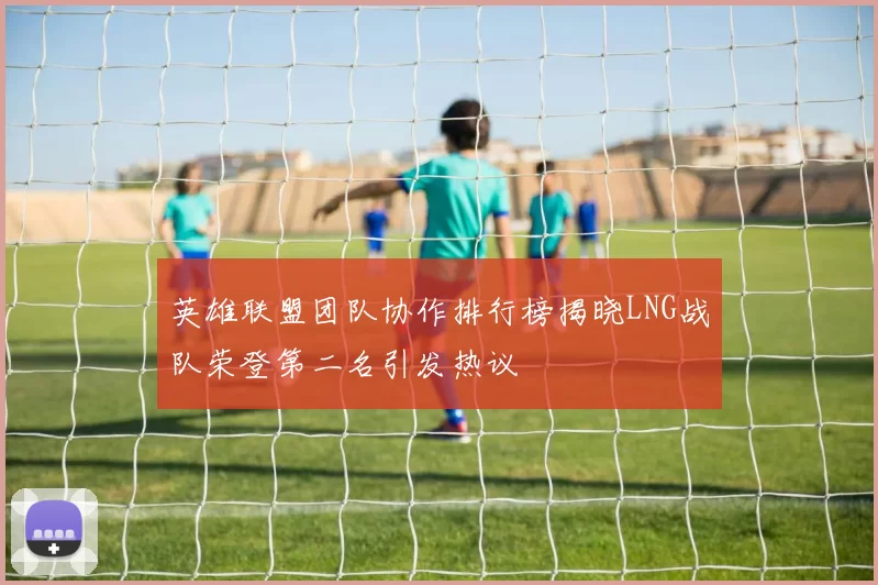 英雄联盟团队协作排行榜揭晓LNG战队荣登第二名引发热议