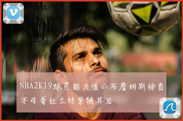 NBA2K19球员能力值公布詹姆斯榜首字母哥杜兰特紧随其后
