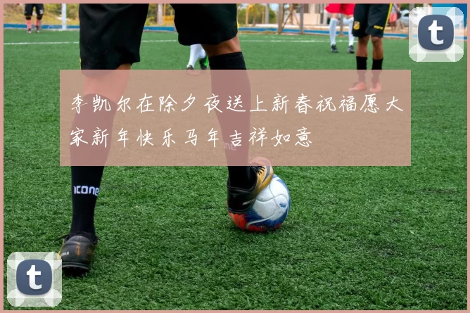 李凯尔在除夕夜送上新春祝福愿大家新年快乐马年吉祥如意