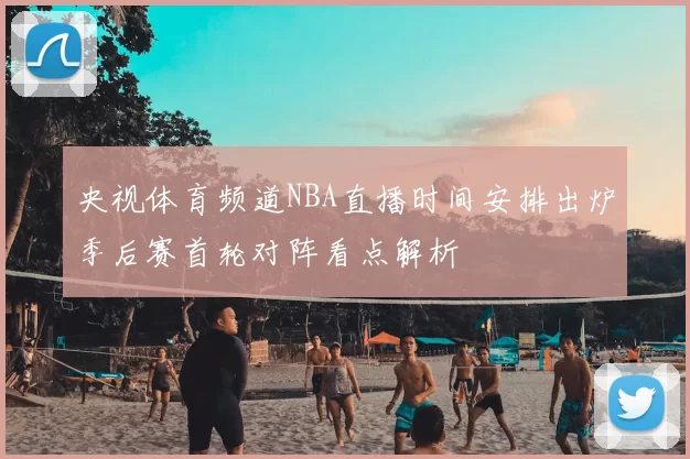 央视体育频道NBA直播时间安排出炉季后赛首轮对阵看点解析