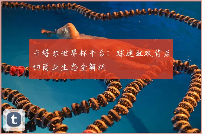 卡塔尔世界杯平台：球迷狂欢背后的商业生态全解析