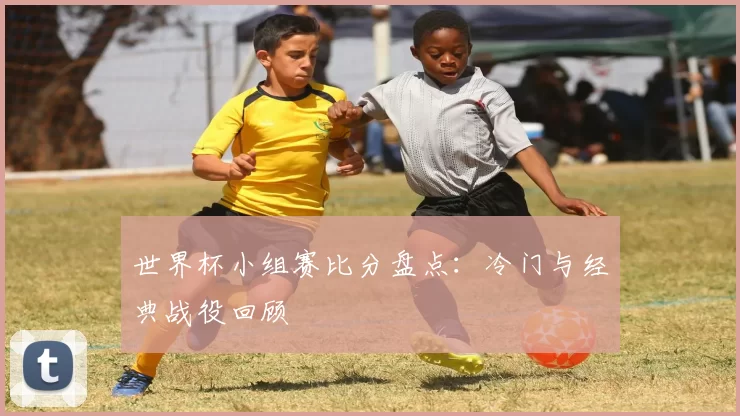世界杯小组赛比分盘点：冷门与经典战役回顾
