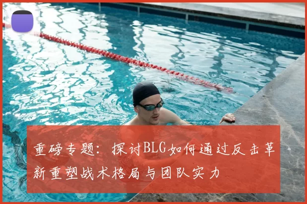 重磅专题：探讨BLG如何通过反击革新重塑战术格局与团队实力