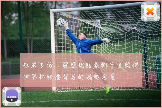 独家专访:解密优酷豪掷千金购得世界杯转播背后的战略考量