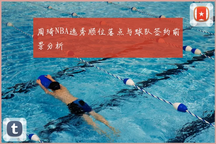 周琦NBA选秀顺位落点与球队签约前景分析