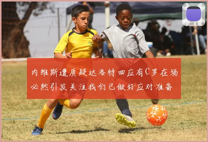 内维斯遭质疑达洛特回应有C罗在场必然引发关注我们已做好应对准备