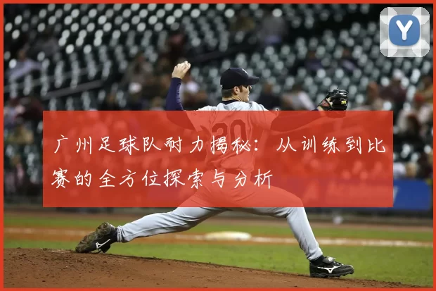 广州足球队耐力揭秘：从训练到比赛的全方位探索与分析
