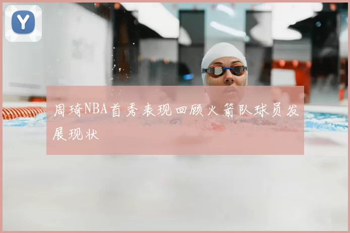 周琦NBA首秀表现回顾火箭队球员发展现状