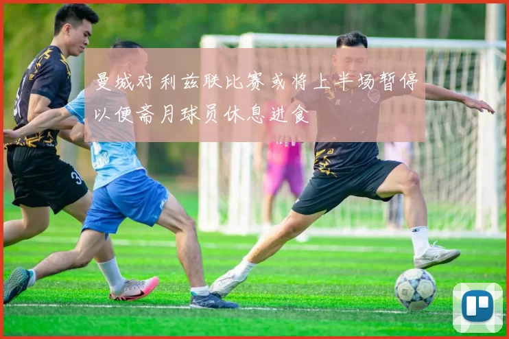 曼城对利兹联比赛或将上半场暂停以便斋月球员休息进食