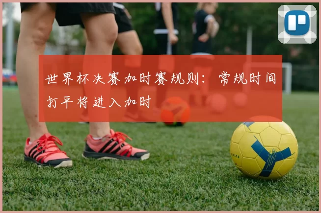 世界杯决赛加时赛规则:常规时间打平将进入加时