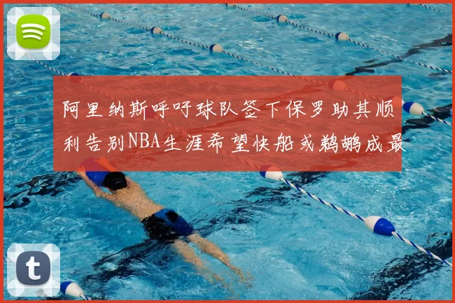 阿里纳斯呼吁球队签下保罗助其顺利告别NBA生涯希望快船或鹈鹕成最佳选择