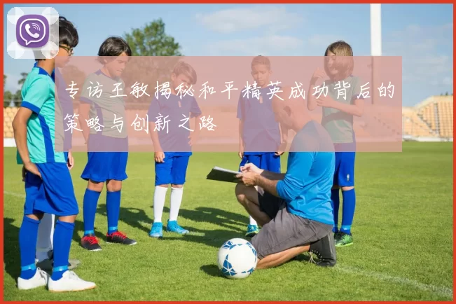 专访王敏揭秘和平精英成功背后的策略与创新之路